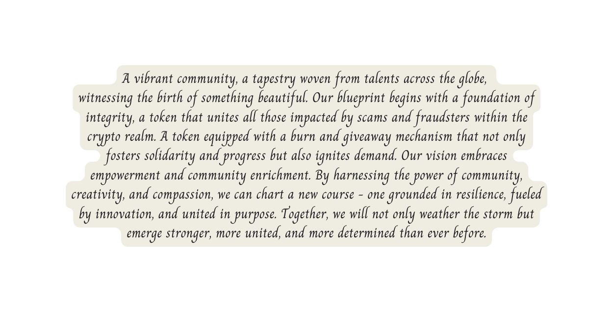 A vibrant community a tapestry woven from talents across the globe witnessing the birth of something beautiful Our blueprint begins with a foundation of integrity a token that unites all those impacted by scams and fraudsters within the crypto realm A token equipped with a burn and giveaway mechanism that not only fosters solidarity and progress but also ignites demand Our vision embraces empowerment and community enrichment By harnessing the power of community creativity and compassion we can chart a new course one grounded in resilience fueled by innovation and united in purpose Together we will not only weather the storm but emerge stronger more united and more determined than ever before